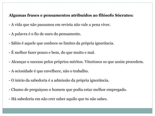 Algumas frases e pensamentos atribuídos ao filósofo Sócrates:
- A vida que não passamos em revista não vale a pena viver.
- A palavra é o fio de ouro do pensamento.
- Sábio é aquele que conhece os limites da própria ignorância.
- É melhor fazer pouco e bem, do que muito e mal.
- Alcançar o sucesso pelos próprios méritos. Vitoriosos os que assim procedem.
- A ociosidade é que envelhece, não o trabalho.
- O início da sabedoria é a admissão da própria ignorância.
- Chamo de preguiçoso o homem que podia estar melhor empregado.
- Há sabedoria em não crer saber aquilo que tu não sabes.
 