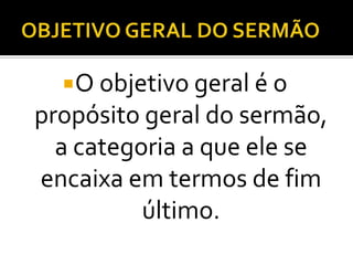 O objetivo geral é o
propósito geral do sermão,
  a categoria a que ele se
encaixa em termos de fim
          último.
 