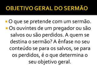  O que se pretende com um sermão.
 Os ouvintes de um pregador ou são
 salvos ou são perdidos. A quem se
 destina o sermão? A ênfase no seu
 conteúdo se para os salvos, se para
  os perdidos, é o que determina o
         seu objetivo geral.
 