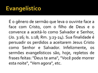 É o gênero de sermão que leva o ouvinte face a
face com Cristo, com o filho de Deus e o
convence a aceitá-lo como Salvador e Senhor,
(Jo. 3:16; Is. 1:18; Rm. 3:23-24). Sua finalidade é
persuadir os perdidos a aceitarem Jesus Cristo
como Senhor e Salvador. Infelizmente, os
sermões evangelísticos são, hoje, repletos de
frases feitas: "Deus te ama", "Você pode morrer
esta noite", "Vem agora", etc.
 