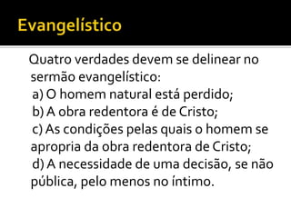 Quatro verdades devem se delinear no
sermão evangelístico:
a) O homem natural está perdido;
b) A obra redentora é de Cristo;
c) As condições pelas quais o homem se
apropria da obra redentora de Cristo;
d) A necessidade de uma decisão, se não
pública, pelo menos no íntimo.
 