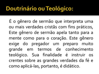 É o gênero de sermão que interpreta uma
ou mais verdades cristãs com fins práticos,
Este gênero de sermão apela tanto para a
mente como para o coração. Este gênero
exige do pregador um preparo muito
grande em termos de conhecimento
teológico. Sua finalidade é instruir os
crentes sobre as grandes verdades da fé e
como aplicá-las, portanto, é didático.
 