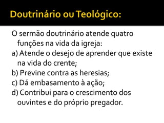 O sermão doutrinário atende quatro
  funções na vida da igreja:
a) Atende o desejo de aprender que existe
  na vida do crente;
b) Previne contra as heresias;
c) Dá embasamento à ação;
d) Contribui para o crescimento dos
  ouvintes e do próprio pregador.
 