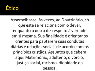 Assemelhasse, às vezes, ao Doutrinário, só
     que este se relaciona com o dever,
 enquanto o outro diz respeito à verdade
em si mesma. Sua finalidade é orientar os
   crentes para pautarem suas condutas
diárias e relações sociais de acordo com os
 princípios cristãos. Assuntos que cabem
   aqui: Matrimônio, adultério, divórcio,
    justiça social, racismo, dignidade da
                    pessoa.
 