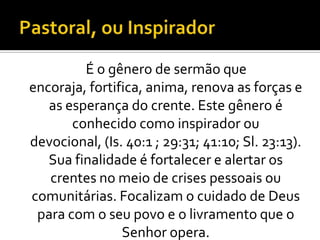 É o gênero de sermão que
encoraja, fortifica, anima, renova as forças e
   as esperança do crente. Este gênero é
       conhecido como inspirador ou
devocional, (Is. 40:1 ; 29:31; 41:10; Sl. 23:13).
   Sua finalidade é fortalecer e alertar os
   crentes no meio de crises pessoais ou
comunitárias. Focalizam o cuidado de Deus
 para com o seu povo e o livramento que o
                Senhor opera.
 