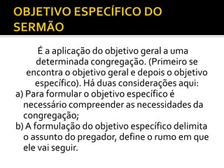 É a aplicação do objetivo geral a uma
      determinada congregação. (Primeiro se
   encontra o objetivo geral e depois o objetivo
     específico). Há duas considerações aqui:
a) Para formular o objetivo específico é
  necessário compreender as necessidades da
  congregação;
b) A formulação do objetivo específico delimita
  o assunto do pregador, define o rumo em que
  ele vai seguir.
 