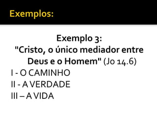 Exemplo 3:
  "Cristo, o único mediador entre
      Deus e o Homem" (Jo 14.6)
I - O CAMINHO
II - A VERDADE
III – A VIDA
 