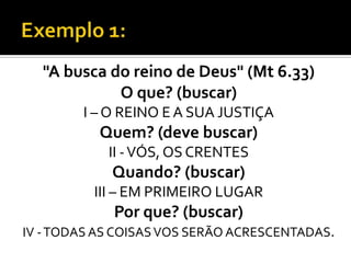 "A busca do reino de Deus" (Mt 6.33)
            O que? (buscar)
        I – O REINO E A SUA JUSTIÇA
           Quem? (deve buscar)
            II - VÓS, OS CRENTES
            Quando? (buscar)
          III – EM PRIMEIRO LUGAR
             Por que? (buscar)
IV - TODAS AS COISAS VOS SERÃO ACRESCENTADAS.
 