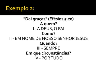"Dai graças" (Efésios 5.20)
                    A quem?
             I - A DEUS, O PAI
                     Como?
II - EM NOME DE NOSSO SENHOR JESUS
                   Quando?
                 III - SEMPRE
         Em que circunstâncias?
               IV - POR TUDO
 