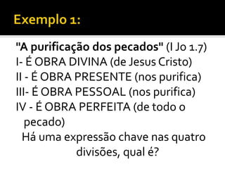 "A purificação dos pecados" (I Jo 1.7)
I- É OBRA DIVINA (de Jesus Cristo)
II - É OBRA PRESENTE (nos purifica)
III- É OBRA PESSOAL (nos purifica)
IV - É OBRA PERFEITA (de todo o
   pecado)
  Há uma expressão chave nas quatro
            divisões, qual é?
 