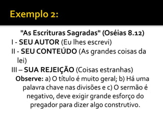 "As Escrituras Sagradas" (Oséias 8.12)
I - SEU AUTOR (Eu lhes escrevi)
II - SEU CONTEÚDO (As grandes coisas da
   lei)
III – SUA REJEIÇÃO (Coisas estranhas)
 Observe: a) O título é muito geral; b) Há uma
  palavra chave nas divisões e c) O sermão é
    negativo, deve exigir grande esforço do
     pregador para dizer algo construtivo.
 