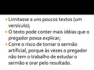  Limitasse a uns poucos textos (um
  versículo);
 O texto pode conter mais idéias que o
  pregador possa explicar;
 Corre o risco de tornar o sermão
  artificial, porque às vezes o pregador
  não tem o trabalho de estudar o
  sermão e orar pelo resultado.
 