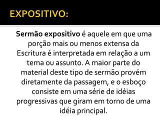 Sermão expositivo é aquele em que uma
   porção mais ou menos extensa da
Escritura é interpretada em relação a um
   tema ou assunto. A maior parte do
 material deste tipo de sermão provém
 diretamente da passagem, e o esboço
     consiste em uma série de idéias
progressivas que giram em torno de uma
              idéia principal.
 