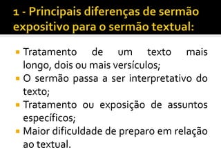  Tratamento de um texto mais
  longo, dois ou mais versículos;
 O sermão passa a ser interpretativo do
  texto;
 Tratamento ou exposição de assuntos
  específicos;
 Maior dificuldade de preparo em relação
  ao textual.
 
