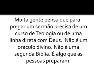 Muita gente pensa que para
pregar um sermão precisa de um
   curso de Teologia ou de uma
linha direta com Deus. Não é um
    oráculo divino. Não é uma
   segunda Bíblia. É algo que as
        pessoas preparam.
 