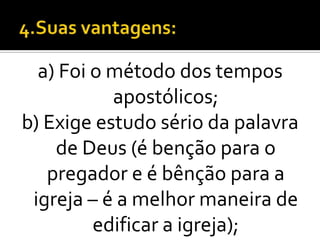 a) Foi o método dos tempos
           apostólicos;
b) Exige estudo sério da palavra
    de Deus (é benção para o
   pregador e é bênção para a
 igreja – é a melhor maneira de
         edificar a igreja);
 