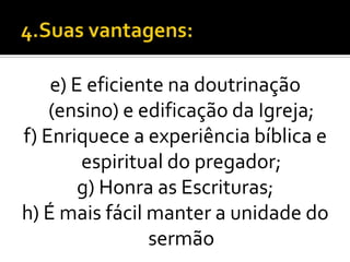 e) E eficiente na doutrinação
    (ensino) e edificação da Igreja;
f) Enriquece a experiência bíblica e
        espiritual do pregador;
        g) Honra as Escrituras;
h) É mais fácil manter a unidade do
                sermão
 