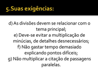 d) As divisões devem se relacionar com o
               tema principal;
   e) Deve-se evitar a multiplicação de
   minúcias, de detalhes desnecessários;
     f) Não gastar tempo demasiado
         explicando pontos difíceis;
g) Não multiplicar a citação de passagens
                 paralelas.
 