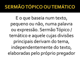 E o que baseia num texto,
  pequeno ou não, numa palavra
  ou expressão. Sermão Tópico /
 temático e aquele cujas divisões
   principais derivam do tema,
  independentemente do texto,
elaboradas pelo próprio pregador
 