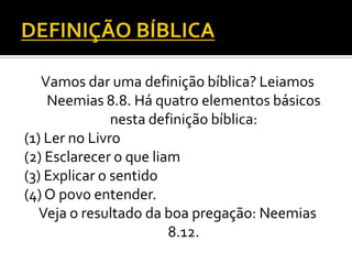 Vamos dar uma definição bíblica? Leiamos
    Neemias 8.8. Há quatro elementos básicos
               nesta definição bíblica:
(1) Ler no Livro
(2) Esclarecer o que liam
(3) Explicar o sentido
(4) O povo entender.
   Veja o resultado da boa pregação: Neemias
                        8.12.
 