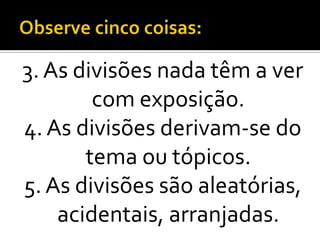 3. As divisões nada têm a ver
        com exposição.
4. As divisões derivam-se do
       tema ou tópicos.
5. As divisões são aleatórias,
    acidentais, arranjadas.
 