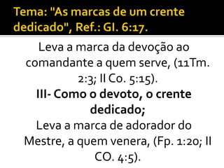 Leva a marca da devoção ao
comandante a quem serve, (11Tm.
          2:3; II Co. 5:15).
  III- Como o devoto, o crente
            dedicado;
  Leva a marca de adorador do
Mestre, a quem venera, (Fp. 1:20; II
             CO. 4:5).
 