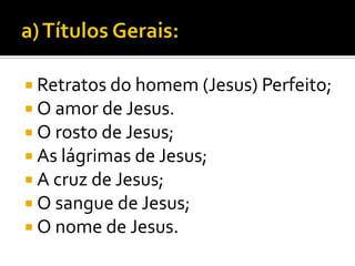  Retratos do homem (Jesus) Perfeito;
 O amor de Jesus.
 O rosto de Jesus;
 As lágrimas de Jesus;
 A cruz de Jesus;
 O sangue de Jesus;
 O nome de Jesus.
 