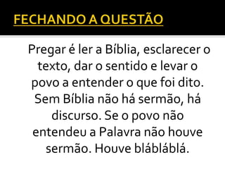 Pregar é ler a Bíblia, esclarecer o
  texto, dar o sentido e levar o
povo a entender o que foi dito.
 Sem Bíblia não há sermão, há
    discurso. Se o povo não
 entendeu a Palavra não houve
   sermão. Houve blábláblá.
 