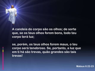 A candeia do corpo são os olhos; de sorte
que, se os teus olhos forem bons, todo teu
corpo terá luz;

se, porém, os teus olhos forem maus, o teu
corpo será tenebroso. Se, portanto, a luz que
em ti há são trevas, quão grandes são tais
trevas!


                                         Mateus 6:22-23
 