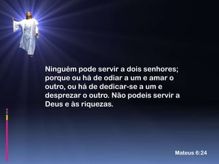 Ninguém pode servir a dois senhores;
porque ou há de odiar a um e amar o
outro, ou há de dedicar-se a um e
desprezar o outro. Não podeis servir a
Deus e às riquezas.




                                    Mateus 6:24
 