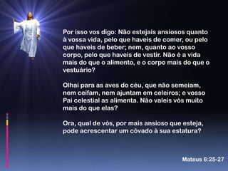Por isso vos digo: Não estejais ansiosos quanto
à vossa vida, pelo que haveis de comer, ou pelo
que haveis de beber; nem, quanto ao vosso
corpo, pelo que haveis de vestir. Não é a vida
mais do que o alimento, e o corpo mais do que o
vestuário?

Olhai para as aves do céu, que não semeiam,
nem ceifam, nem ajuntam em celeiros; e vosso
Pai celestial as alimenta. Não valeis vós muito
mais do que elas?

Ora, qual de vós, por mais ansioso que esteja,
pode acrescentar um côvado à sua estatura?



                                       Mateus 6:25-27
 