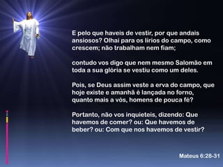 E pelo que haveis de vestir, por que andais
ansiosos? Olhai para os lírios do campo, como
crescem; não trabalham nem fiam;

contudo vos digo que nem mesmo Salomão em
toda a sua glória se vestiu como um deles.

Pois, se Deus assim veste a erva do campo, que
hoje existe e amanhã é lançada no forno,
quanto mais a vós, homens de pouca fé?

Portanto, não vos inquieteis, dizendo: Que
havemos de comer? ou: Que havemos de
beber? ou: Com que nos havemos de vestir?



                                  Mateus 6:28-31
 