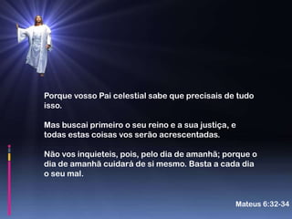 Porque vosso Pai celestial sabe que precisais de tudo
isso.

Mas buscai primeiro o seu reino e a sua justiça, e
todas estas coisas vos serão acrescentadas.

Não vos inquieteis, pois, pelo dia de amanhã; porque o
dia de amanhã cuidará de si mesmo. Basta a cada dia
o seu mal.


                                                 Mateus 6:32-34
 