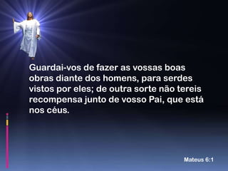 Guardai-vos de fazer as vossas boas
obras diante dos homens, para serdes
vistos por eles; de outra sorte não tereis
recompensa junto de vosso Pai, que está
nos céus.




                                     Mateus 6:1
 