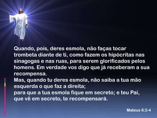 Quando, pois, deres esmola, não faças tocar
trombeta diante de ti, como fazem os hipócritas nas
sinagogas e nas ruas, para serem glorificados pelos
homens. Em verdade vos digo que já receberam a sua
recompensa.
Mas, quando tu deres esmola, não saiba a tua mão
esquerda o que faz a direita;
para que a tua esmola fique em secreto; e teu Pai,
que vê em secreto, te recompensará.

                                          Mateus 6:2-4
 