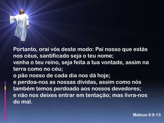 Portanto, orai vós deste modo: Pai nosso que estás
nos céus, santificado seja o teu nome;
venha o teu reino, seja feita a tua vontade, assim na
terra como no céu;
o pão nosso de cada dia nos dá hoje;
e perdoa-nos as nossas dívidas, assim como nós
também temos perdoado aos nossos devedores;
e não nos deixes entrar em tentação; mas livra-nos
do mal.

                                              Mateus 6:9-13
 