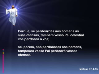Porque, se perdoardes aos homens as
suas ofensas, também vosso Pai celestial
vos perdoará a vós;

se, porém, não perdoardes aos homens,
tampouco vosso Pai perdoará vossas
ofensas.



                                     Mateus 6:14-15
 
