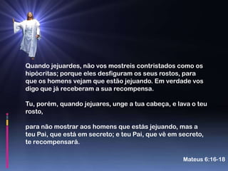 Quando jejuardes, não vos mostreis contristados como os
hipócritas; porque eles desfiguram os seus rostos, para
que os homens vejam que estão jejuando. Em verdade vos
digo que já receberam a sua recompensa.

Tu, porém, quando jejuares, unge a tua cabeça, e lava o teu
rosto,

para não mostrar aos homens que estás jejuando, mas a
teu Pai, que está em secreto; e teu Pai, que vê em secreto,
te recompensará.

                                                    Mateus 6:16-18
 