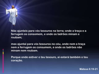 Não ajunteis para vós tesouros na terra; onde a traça e a
ferrugem os consomem, e onde os ladrões minam e
roubam;

mas ajuntai para vós tesouros no céu, onde nem a traça
nem a ferrugem os consumem, e onde os ladrões não
minam nem roubam.

Porque onde estiver o teu tesouro, aí estará também o teu
coração.


                                                   Mateus 6:19-21
 