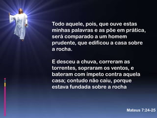 Todo aquele, pois, que ouve estas
minhas palavras e as põe em prática,
será comparado a um homem
prudente, que edificou a casa sobre
a rocha.

E desceu a chuva, correram as
torrentes, sopraram os ventos, e
bateram com ímpeto contra aquela
casa; contudo não caiu, porque
estava fundada sobre a rocha



                            Mateus 7:24-25
 