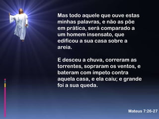 Mas todo aquele que ouve estas
minhas palavras, e não as põe
em prática, será comparado a
um homem insensato, que
edificou a sua casa sobre a
areia.

E desceu a chuva, correram as
torrentes, sopraram os ventos, e
bateram com ímpeto contra
aquela casa, e ela caiu; e grande
foi a sua queda.



                           Mateus 7:26-27
 