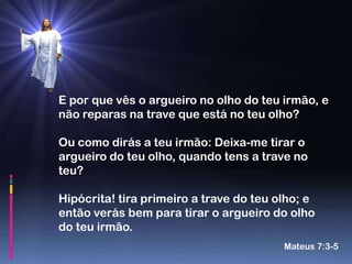 E por que vês o argueiro no olho do teu irmão, e
não reparas na trave que está no teu olho?

Ou como dirás a teu irmão: Deixa-me tirar o
argueiro do teu olho, quando tens a trave no
teu?

Hipócrita! tira primeiro a trave do teu olho; e
então verás bem para tirar o argueiro do olho
do teu irmão.
                                         Mateus 7:3-5
 