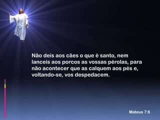 Não deis aos cães o que é santo, nem
lanceis aos porcos as vossas pérolas, para
não acontecer que as calquem aos pés e,
voltando-se, vos despedacem.




                                     Mateus 7:6
 