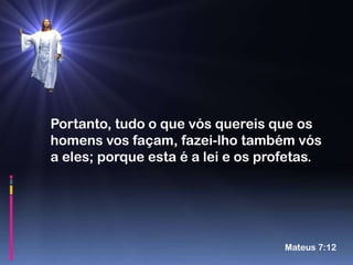 Portanto, tudo o que vós quereis que os
homens vos façam, fazei-lho também vós
a eles; porque esta é a lei e os profetas.




                                    Mateus 7:12
 