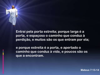 Entrai pela porta estreita; porque larga é a
porta, e espaçoso o caminho que conduz à
perdição, e muitos são os que entram por ela;

e porque estreita é a porta, e apertado o
caminho que conduz à vida, e poucos são os
que a encontram.



                                       Mateus 7:13-14
 
