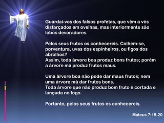 Guardai-vos dos falsos profetas, que vêm a vós
disfarçados em ovelhas, mas interiormente são
lobos devoradores.

Pelos seus frutos os conhecereis. Colhem-se,
porventura, uvas dos espinheiros, ou figos dos
abrolhos?
Assim, toda árvore boa produz bons frutos; porém
a árvore má produz frutos maus.

Uma árvore boa não pode dar maus frutos; nem
uma árvore má dar frutos bons.
Toda árvore que não produz bom fruto é cortada e
lançada no fogo.

Portanto, pelos seus frutos os conhecereis.

                                       Mateus 7:15-20
 