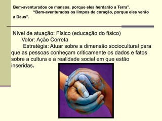 Bem-aventurados os mansos, porque eles herdarão a Terra”.
         “Bem-aventurados os limpos de coração, porque eles verão
a Deus”.



 Nível de atuação: Físico (educação do físico)
    Valor: Ação Correta
     Estratégia: Atuar sobre a dimensão sociocultural para
que as pessoas conheçam criticamente os dados e fatos
sobre a cultura e a realidade social em que estão
inseridas.
 