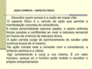 AÇÃO CORRETA – ASPECTO FÍSICO


    Descobrir quem somos é a razão de nossa vida.
 O aspecto físico é o veículo da ação que permite a
manifestação concreta da consciência.
A nossa personalidade assume papéis, e assim enfrenta
forças opostas e conflitantes ao viver a natureza sensorial
em busca da vivência da natureza divina.
 A ação correta surge do aprimoramento do caráter pela
contínua busca de si mesmo.
 Na ação correta está a conexão com a consciência, a
sintonia cósmica e a vitória.
 Agir corretamente é ouvir a voz interna. É um valor
                             *
humano, porque só o homem pode moldar e escolher o
próprio comportamento.
 