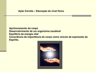 Ação Correta – Educação do nível físico




Aprimoramento do corpo
Desenvolvimento de um organismo saudável
Equilíbrio da energia vital
Consciência da importância do corpo como veículo de expressão do
Espírito.
 
