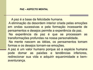 PAZ – ASPECTO MENTAL



   A paz é a base da felicidade humana.
 A eliminação da desordem interior criada pelas emoções
em ondas sucessivas e pela formação incessante de
pensamentos e desejos permite a experiência da paz.
 Na experiência da paz é que se processam as
transformações profundas na nossa personalidade.
 Na mente nascem as idéias, os pensamentos tomam
formas e os desejos tornam-se emoções.
A paz é um valor humano porque só a espécie humana
pode domar as paixões e tendências inferiores,
redirecionar sua vida e adquirir equanimidade e bem-
aventurança.
 